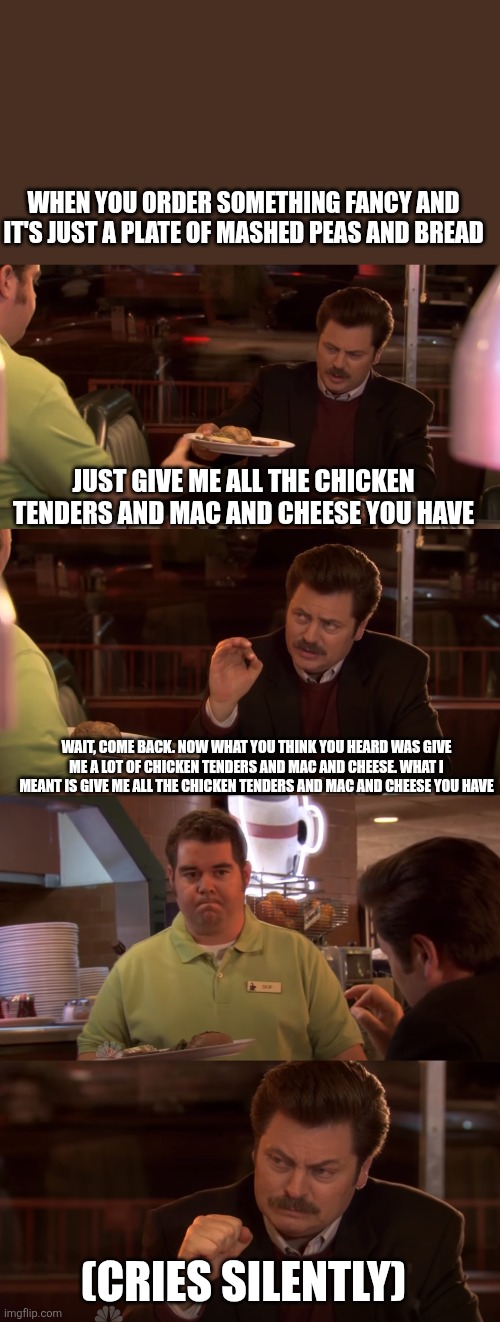 Ron Swanson All the Bacon and Eggs you have | WHEN YOU ORDER SOMETHING FANCY AND IT'S JUST A PLATE OF MASHED PEAS AND BREAD; JUST GIVE ME ALL THE CHICKEN TENDERS AND MAC AND CHEESE YOU HAVE; WAIT, COME BACK. NOW WHAT YOU THINK YOU HEARD WAS GIVE ME A LOT OF CHICKEN TENDERS AND MAC AND CHEESE. WHAT I MEANT IS GIVE ME ALL THE CHICKEN TENDERS AND MAC AND CHEESE YOU HAVE; (CRIES SILENTLY) | image tagged in ron swanson all the bacon and eggs you have | made w/ Imgflip meme maker