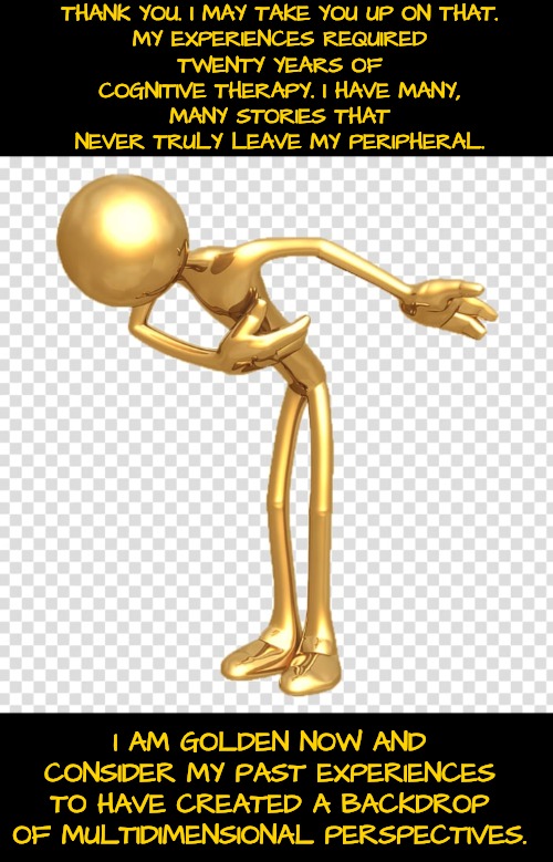 THANK YOU. I MAY TAKE YOU UP ON THAT.

MY EXPERIENCES REQUIRED TWENTY YEARS OF
COGNITIVE THERAPY. I HAVE MANY, MANY STORIES THAT NEVER TRULY | made w/ Imgflip meme maker