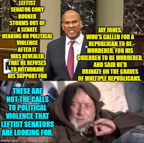 So for leftist politicians some calls to political violence are just . . . fine.  Good to know! | LEFTIST SENATOR CORY BOOKER STORMS OUT OF A SENATE HEARING ON POLITICAL VIOLENCE AFTER IT WAS REVEALED THAT HE REFUSES TO WITHDRAW HIS SUPPORT FOR; JAY JONES, WHO'S CALLED FOR A REPUBLICAN TO BE MURDERED, FOR HIS CHILDREN TO BE MURDERED, AND SAID HE’D URINATE ON THE GRAVES OF MULTIPLE REPUBLICANS. THESE ARE NOT THE CALLS TO POLITICAL VIOLENCE THAT LEFTIST SENATORS ARE LOOKING FOR. | image tagged in these aren't the droids you were looking for | made w/ Imgflip meme maker