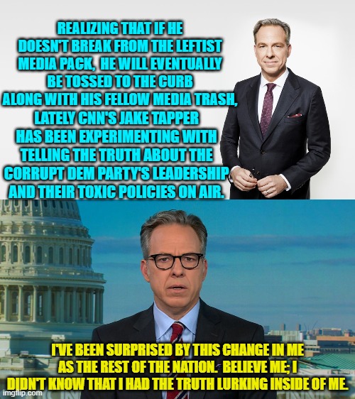 It's been as weird as watching a buffalo perform brain surgery. | REALIZING THAT IF HE DOESN'T BREAK FROM THE LEFTIST MEDIA PACK,  HE WILL EVENTUALLY BE TOSSED TO THE CURB ALONG WITH HIS FELLOW MEDIA TRASH, LATELY CNN'S JAKE TAPPER HAS BEEN EXPERIMENTING WITH TELLING THE TRUTH ABOUT THE CORRUPT DEM PARTY'S LEADERSHIP AND THEIR TOXIC POLICIES ON AIR. I'VE BEEN SURPRISED BY THIS CHANGE IN ME AS THE REST OF THE NATION.  BELIEVE ME; I DIDN'T KNOW THAT I HAD THE TRUTH LURKING INSIDE OF ME. | image tagged in yep | made w/ Imgflip meme maker