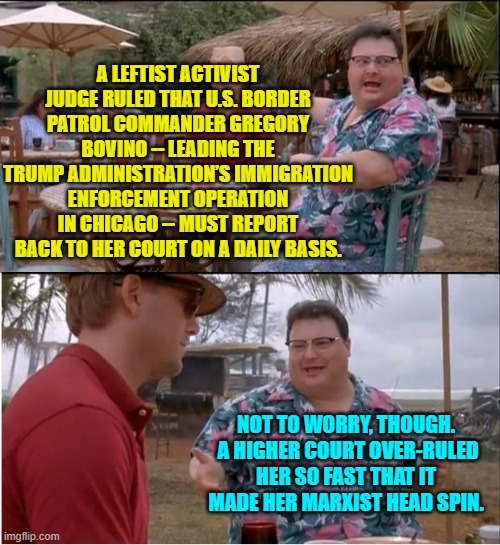 The political lawfare practices of these leftist activist judges is both blatant and shocking. | A LEFTIST ACTIVIST JUDGE RULED THAT U.S. BORDER PATROL COMMANDER GREGORY BOVINO -- LEADING THE TRUMP ADMINISTRATION’S IMMIGRATION ENFORCEMENT OPERATION IN CHICAGO -- MUST REPORT BACK TO HER COURT ON A DAILY BASIS. NOT TO WORRY, THOUGH.  A HIGHER COURT OVER-RULED HER SO FAST THAT IT MADE HER MARXIST HEAD SPIN. | image tagged in see nobody cares | made w/ Imgflip meme maker
