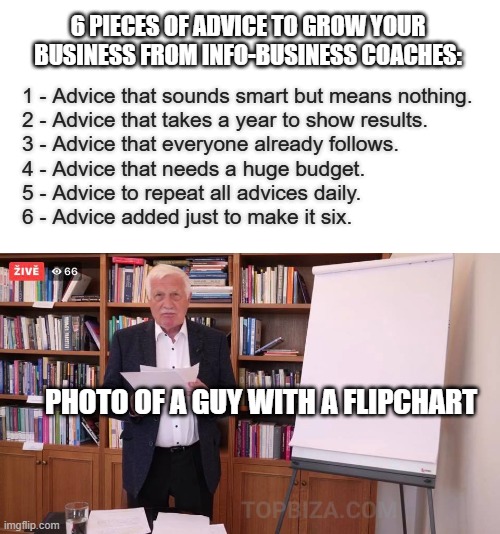 business | 6 PIECES OF ADVICE TO GROW YOUR BUSINESS FROM INFO-BUSINESS COACHES:; 1 - Advice that sounds smart but means nothing.
2 - Advice that takes a year to show results.
3 - Advice that everyone already follows.
4 - Advice that needs a huge budget.
5 - Advice to repeat all advices daily.
6 - Advice added just to make it six. PHOTO OF A GUY WITH A FLIPCHART | image tagged in klaus flipchart | made w/ Imgflip meme maker