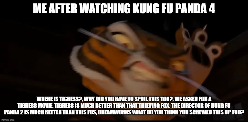 me after waching the KFP 4 | ME AFTER WATCHING KUNG FU PANDA 4; WHERE IS TIGRESS?, WHY DID YOU HAVE TO SPOIL THIS TOO?, WE ASKED FOR A TIGRESS MOVIE, TIGRESS IS MUCH BETTER THAN THAT THIEVING FOX, THE DIRECTOR OF KUNG FU PANDA 2 IS MUCH BETTER THAN THIS FOS, DREAMWORKS WHAT DO YOU THINK YOU SCREWED THIS UP TOO? | image tagged in low quality tigress attack | made w/ Imgflip meme maker