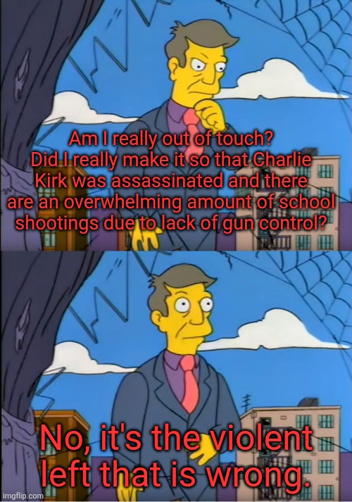 Skinner Out Of Touch | Am I really out of touch? Did I really make it so that Charlie Kirk was assassinated and there are an overwhelming amount of school shootings due to lack of gun control? No, it's the violent left that is wrong. | image tagged in skinner out of touch,gun control,conservatives,be like | made w/ Imgflip meme maker