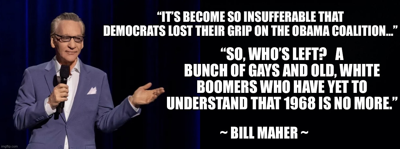Bill Maher talking about the No Kings rallies… | “IT’S BECOME SO INSUFFERABLE THAT DEMOCRATS LOST THEIR GRIP ON THE OBAMA COALITION…”; “SO, WHO’S LEFT?   A BUNCH OF GAYS AND OLD, WHITE BOOMERS WHO HAVE YET TO UNDERSTAND THAT 1968 IS NO MORE.”; ~ BILL MAHER ~ | image tagged in bill maher,no kings | made w/ Imgflip meme maker
