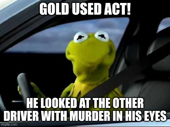 GOLD USED ACT! HE LOOKED AT THE OTHER DRIVER WITH MURDER IN HIS EYES | image tagged in kermit car | made w/ Imgflip meme maker