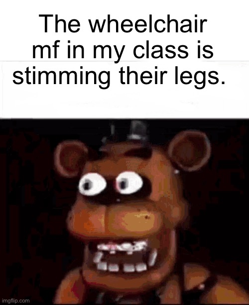 Is it all in her head? | The wheelchair mf in my class is stimming their legs. | image tagged in shocked freddy fazbear | made w/ Imgflip meme maker