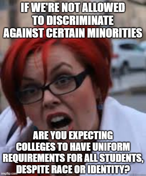 SJW Triggered | IF WE'RE NOT ALLOWED TO DISCRIMINATE AGAINST CERTAIN MINORITIES ARE YOU EXPECTING COLLEGES TO HAVE UNIFORM REQUIREMENTS FOR ALL STUDENTS, DE | image tagged in sjw triggered | made w/ Imgflip meme maker
