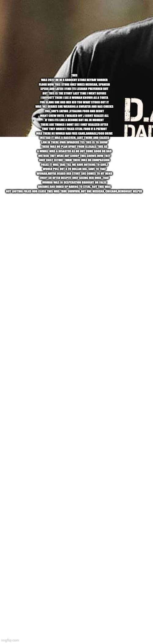 Patriot stands up to rascism and commuism,prays for unkown illegal and daughter | THIS WAS 2022 IM IN A GROCERY STORE HEYDAY BORDER FLOOD NOW THIS STORE ONLY HIRES MEXICAN, SPANISH SPEAK AND LATER I FIND ITS LESBIAN PREFERRED BUT BUT THIS IS THE STORY LAST TIME I WENT BEFORE I BOYCOTT THEM I SEE A WOMAN KNOWN AS A TORTA FOR SLANG SHE HAS HER KID TOO WHAT STOOD OUT IT WAS 102 DEGREE SHE WEARING A SWEATER AND HAS CHEEKS FULL,SHE'S EATING ,STEALING FOOD AND DIDNT WANT CHEW UNTIL I WALKED OFF ,I DIDNT REALIZE ALL IF THIS ITS LIKE A DECODE BUT IRL IN MOMENT THERE ARE THINGS I DONT SEE I ONLY REALIZED AFTER THAT THEY ARREST FOLKS STEAL FOOD IF A PATRIOT WAS THERE HE WOULD HAD FREE CANS,DAMAGE,FOOD DRIVE INSTEAD IT WAS A RASCISM, LGBT THEME AND CALKED LAW IN THERE OWN INVADERS YES THIS IS TO SHOW THERE WAS NO PLAN APART FROM ILLEGALS THIS AS A WHOLE WAS A DISASTER AS NO OUT COME GOOD OR BAD WETHER THEY WERE ANY GROUP THIS SHOWS HOW THEY ONLY EXIST EXTORT THRM THERE WAS NO COMPASSION FOLKS IT WAS TAKE TILL WE HAVE NOTHING TO GIVE,I WOULD PULL OUT A 20 DOLLAR BILL GAVE TO THAT WOMAN,MAYBE HEARD HER STORY SHE COMES TO MY MIND EVERY SO OFTEN DESPITE ONLY SEEING HER ONCE ,THAT WOMAN WAS IN DESPERATION BROUGHT ON FALSE DREAMS AND ENDED UP HAVING TO STEAL, BUT THIS WAS NOT LOOTING FOLKS NOR CLOSE THIS WAS TRUE SURVIVAL NOT ONE MEXICAN, CHICANO,DEMONRAT HELPED | image tagged in left,demonrat,wtf | made w/ Imgflip meme maker