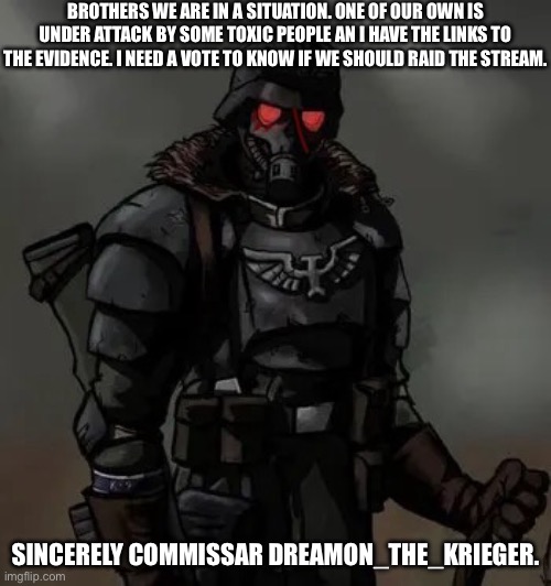Krieg grenadier | BROTHERS WE ARE IN A SITUATION. ONE OF OUR OWN IS UNDER ATTACK BY SOME TOXIC PEOPLE AN I HAVE THE LINKS TO THE EVIDENCE. I NEED A VOTE TO KNOW IF WE SHOULD RAID THE STREAM. SINCERELY COMMISSAR DREAMON_THE_KRIEGER. | image tagged in krieg grenadier | made w/ Imgflip meme maker