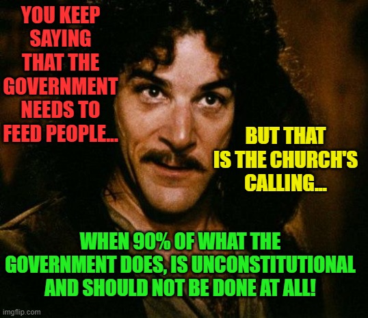 Inigo Montoya Meme | YOU KEEP SAYING THAT THE GOVERNMENT NEEDS TO FEED PEOPLE... BUT THAT IS THE CHURCH'S CALLING... WHEN 90% OF WHAT THE GOVERNMENT DOES, IS UNCONSTITUTIONAL AND SHOULD NOT BE DONE AT ALL! | image tagged in memes,inigo montoya | made w/ Imgflip meme maker