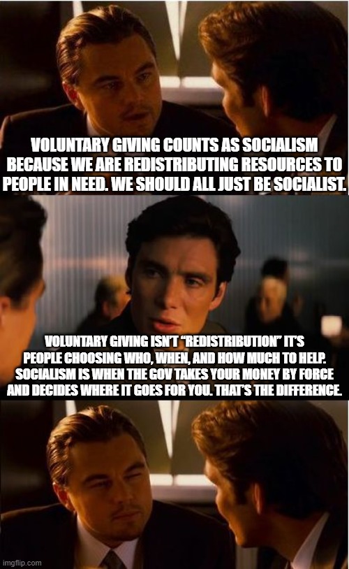 Free markets make, socialism takes | VOLUNTARY GIVING COUNTS AS SOCIALISM BECAUSE WE ARE REDISTRIBUTING RESOURCES TO PEOPLE IN NEED. WE SHOULD ALL JUST BE SOCIALIST. VOLUNTARY GIVING ISN’T “REDISTRIBUTION” IT’S PEOPLE CHOOSING WHO, WHEN, AND HOW MUCH TO HELP. SOCIALISM IS WHEN THE GOV TAKES YOUR MONEY BY FORCE AND DECIDES WHERE IT GOES FOR YOU. THAT’S THE DIFFERENCE. | image tagged in memes,inception,socialism sucks,conservatives,free markets win everytime,liberal hypocrisy | made w/ Imgflip meme maker
