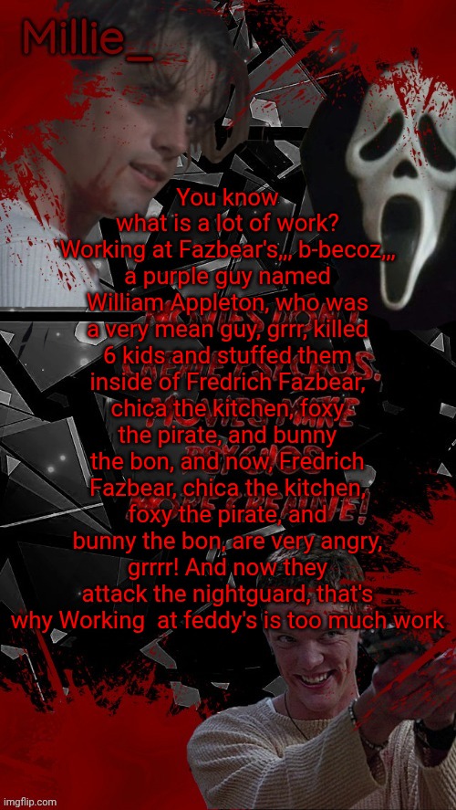 Millie's Scream announcement template for October | You know what is a lot of work? Working at Fazbear's,,, b-becoz,,, a purple guy named William Appleton, who was a very mean guy, grrr, killed 6 kids and stuffed them inside of Fredrich Fazbear, chica the kitchen, foxy the pirate, and bunny the bon, and now, Fredrich Fazbear, chica the kitchen, foxy the pirate, and bunny the bon, are very angry, grrrr! And now they attack the nightguard, that's why Working  at feddy's is too much work | image tagged in millie's scream announcement template for october | made w/ Imgflip meme maker