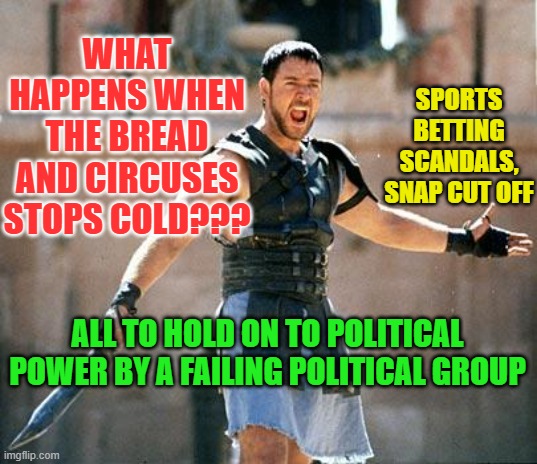 Gladiator  | WHAT HAPPENS WHEN THE BREAD AND CIRCUSES STOPS COLD??? SPORTS BETTING SCANDALS, SNAP CUT OFF; ALL TO HOLD ON TO POLITICAL POWER BY A FAILING POLITICAL GROUP | image tagged in gladiator | made w/ Imgflip meme maker