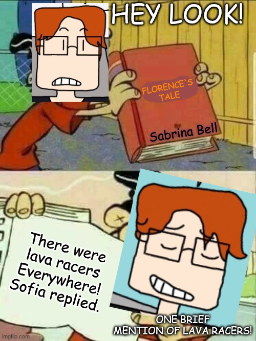 MC when Lava Racers, his favourite racing game that apparently became his special interest at some point, gets mentioned. | HEY LOOK! FLORENCE'S TALE; Sabrina Bell; There were lava racers Everywhere! Sofia replied. ONE BRIEF MENTION OF LAVA RACERS! | image tagged in double d facts book,mc,moscovio may,comics,lava racers,books | made w/ Imgflip meme maker