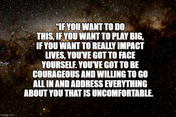 Courage | “IF YOU WANT TO DO THIS, IF YOU WANT TO PLAY BIG, IF YOU WANT TO REALLY IMPACT LIVES, YOU’VE GOT TO FACE YOURSELF. YOU'VE GOT TO BE COURAGEOUS AND WILLING TO GO ALL IN AND ADDRESS EVERYTHING ABOUT YOU THAT IS UNCOMFORTABLE. | image tagged in courage,brave,inspiration,motivation | made w/ Imgflip meme maker