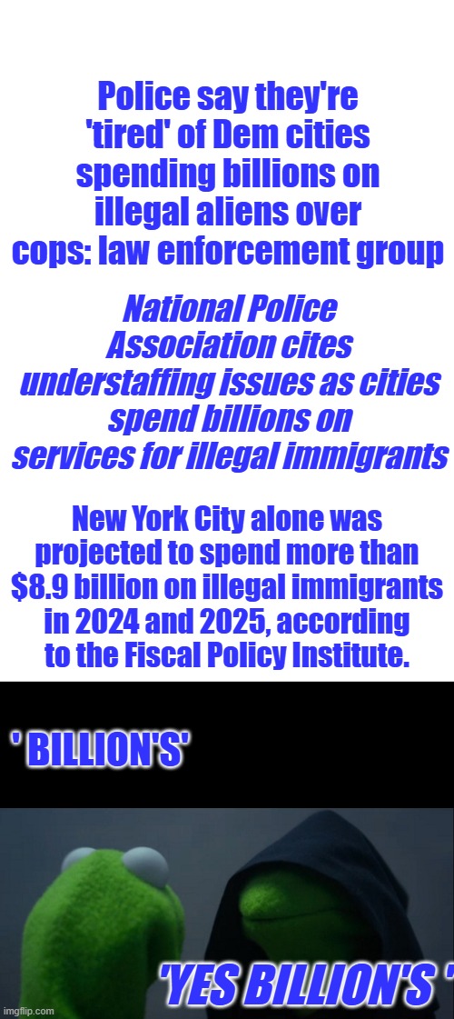 Has America final got fed up with illegal invaders ? | Police say they're 'tired' of Dem cities spending billions on illegal aliens over cops: law enforcement group; National Police Association cites understaffing issues as cities spend billions on services for illegal immigrants; New York City alone was projected to spend more than $8.9 billion on illegal immigrants in 2024 and 2025, according to the Fiscal Policy Institute. ' BILLION'S'; 'YES BILLION'S ' | image tagged in blank white template,memes,evil kermit | made w/ Imgflip meme maker