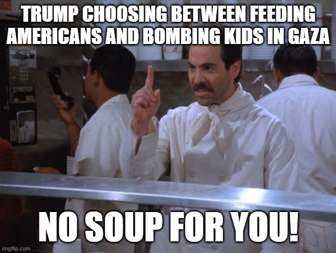 SNAP | TRUMP CHOOSING BETWEEN FEEDING AMERICANS AND BOMBING KIDS IN GAZA; NO SOUP FOR YOU! | image tagged in no soup for you | made w/ Imgflip meme maker