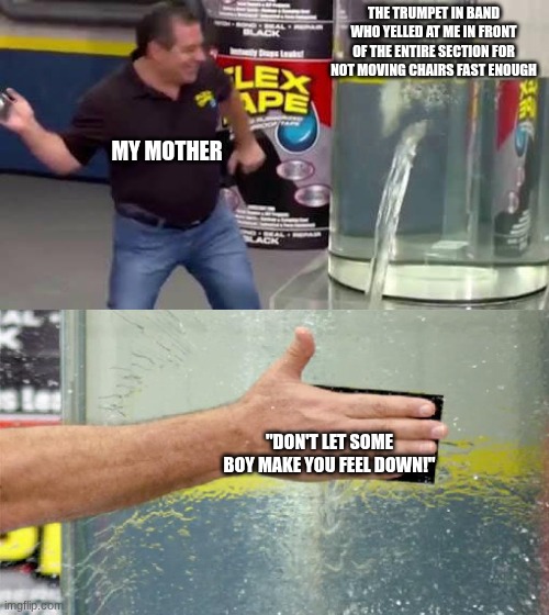 Trumpet | THE TRUMPET IN BAND WHO YELLED AT ME IN FRONT OF THE ENTIRE SECTION FOR NOT MOVING CHAIRS FAST ENOUGH; MY MOTHER; "DON'T LET SOME BOY MAKE YOU FEEL DOWN!" | image tagged in flex tape | made w/ Imgflip meme maker