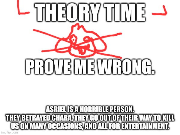 ik no one is gonna care but.. | THEORY TIME; PROVE ME WRONG. ASRIEL IS A HORRIBLE PERSON.
THEY BETRAYED CHARA, THEY GO OUT OF THEIR WAY TO KILL US ON MANY OCCASIONS, AND ALL FOR ENTERTAINMENT. | image tagged in undertale,asriel,flowey | made w/ Imgflip meme maker
