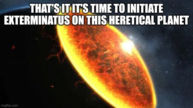 Exterminatus | THAT'S IT IT'S TIME TO INITIATE EXTERMINATUS ON THIS HERETICAL PLANET | image tagged in exterminatus | made w/ Imgflip meme maker