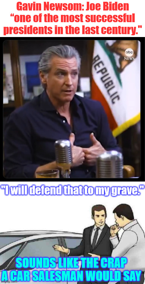What a load of malarkey | Gavin Newsom: Joe Biden “one of the most successful presidents in the last century."; "I will defend that to my grave."; SOUNDS LIKE THE CRAP A CAR SALESMAN WOULD SAY | image tagged in memes,newsom,malarkey | made w/ Imgflip meme maker