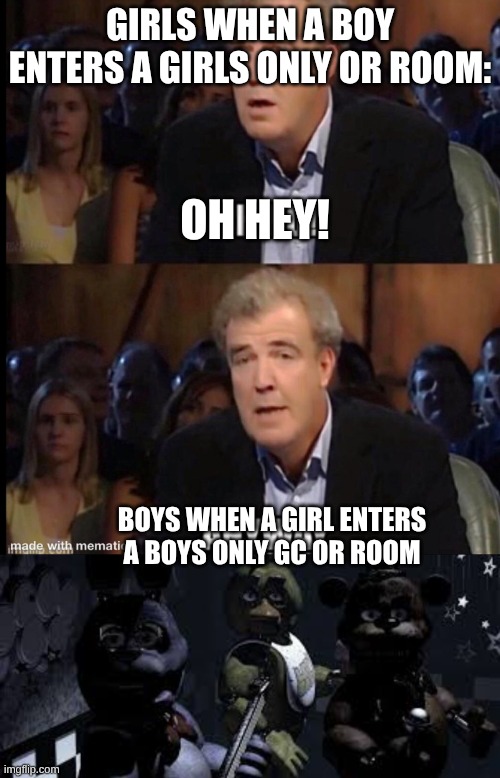So true | GIRLS WHEN A BOY ENTERS A GIRLS ONLY OR ROOM:; OH HEY! BOYS WHEN A GIRL ENTERS A BOYS ONLY GC OR ROOM | image tagged in oh no anyway,fnaf,relatable | made w/ Imgflip meme maker