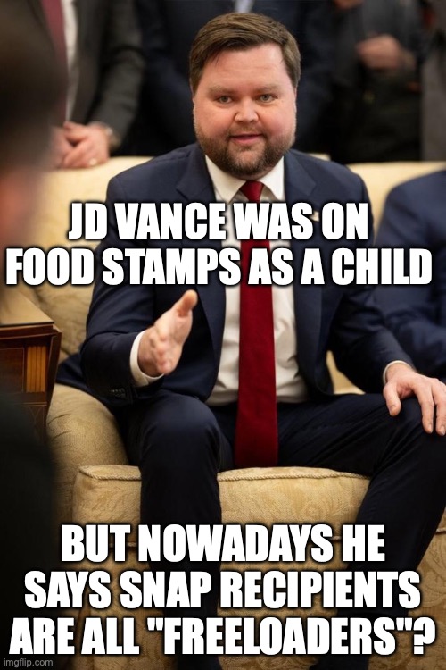 Let's not talk about his comments about people's skin color ignores his Indian wife and mixed kids... | JD VANCE WAS ON FOOD STAMPS AS A CHILD; BUT NOWADAYS HE SAYS SNAP RECIPIENTS ARE ALL "FREELOADERS"? | image tagged in jd vance thank you,hypocrite,maga,snap,hillbilly | made w/ Imgflip meme maker