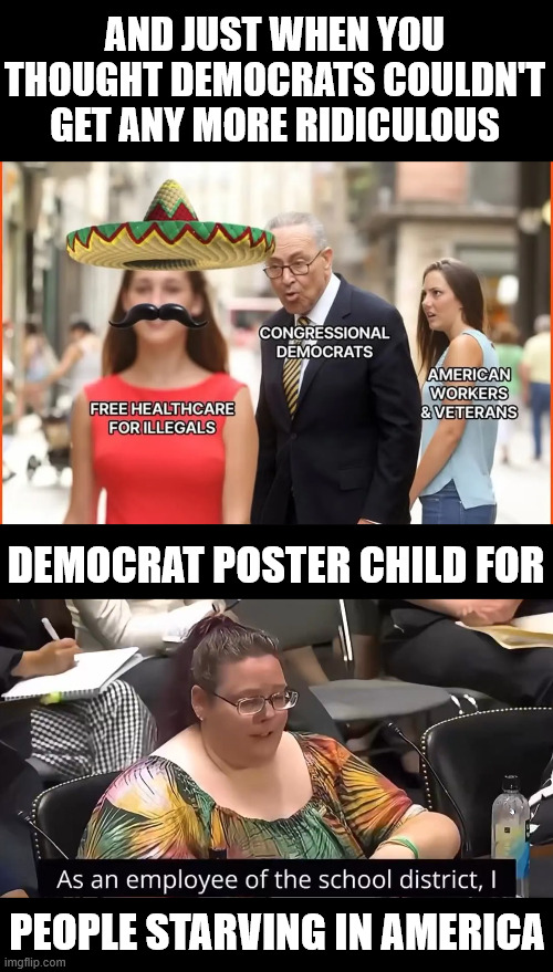 Day 30 Schumer shutdown | AND JUST WHEN YOU THOUGHT DEMOCRATS COULDN'T GET ANY MORE RIDICULOUS; DEMOCRAT POSTER CHILD FOR; PEOPLE STARVING IN AMERICA | image tagged in schumer shutdown | made w/ Imgflip meme maker