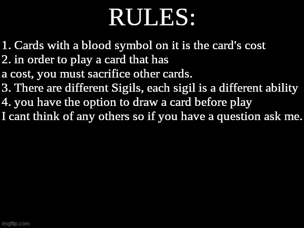 RULES | RULES:; 1. Cards with a blood symbol on it is the card's cost
2. in order to play a card that has a cost, you must sacrifice other cards.
3. There are different Sigils, each sigil is a different ability
4. you have the option to draw a card before play
I cant think of any others so if you have a question ask me. | made w/ Imgflip meme maker