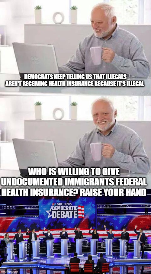 The Democrat Presidential hopefuls all raised their hands when asked who is for "undocumented immigrants" receiving coverage. | DEMOCRATS KEEP TELLING US THAT ILLEGALS AREN'T RECEIVING HEALTH INSURANCE BECAUSE IT'S ILLEGAL; WHO IS WILLING TO GIVE UNDOCUMENTED IMMIGRANTS FEDERAL HEALTH INSURANCE? RAISE YOUR HAND | image tagged in memes,hide the pain harold,democrats,illegal aliens,health insurance | made w/ Imgflip meme maker