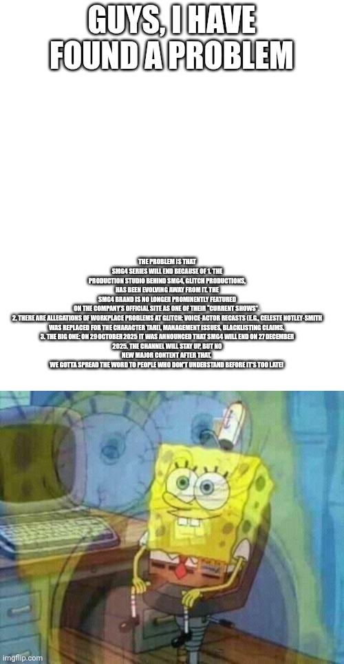 Now I realized! | THE PROBLEM IS THAT SMG4 SERIES WILL END BECAUSE OF 1. THE PRODUCTION STUDIO BEHIND SMG4, GLITCH PRODUCTIONS, HAS BEEN EVOLVING AWAY FROM IT. THE SMG4 BRAND IS NO LONGER PROMINENTLY FEATURED ON THE COMPANY’S OFFICIAL SITE AS ONE OF THEIR “CURRENT SHOWS”. 


2. THERE ARE ALLEGATIONS OF WORKPLACE PROBLEMS AT GLITCH: VOICE‑ACTOR RECASTS (E.G., CELESTE NOTLEY‑SMITH WAS REPLACED FOR THE CHARACTER TARI), MANAGEMENT ISSUES, BLACKLISTING CLAIMS. 


3. THE BIG ONE: ON 29 OCTOBER 2025 IT WAS ANNOUNCED THAT SMG4 WILL END ON 27 DECEMBER 2025. THE CHANNEL WILL STAY UP, BUT NO NEW MAJOR CONTENT AFTER THAT. 
WE GOTTA SPREAD THE WORD TO PEOPLE WHO DON'T UNDERSTAND BEFORE IT'S TOO LATE! GUYS, I HAVE FOUND A PROBLEM | image tagged in spongebob panic inside,we're all doomed,do it,realization,panic | made w/ Imgflip meme maker