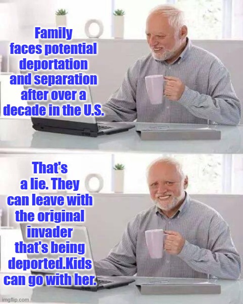 MSM does nothing but lie. | Family faces potential deportation and separation after over a decade in the U.S. That's a lie. They can leave with the original invader that's being deported.Kids can go with her. | image tagged in memes,hide the pain harold | made w/ Imgflip meme maker