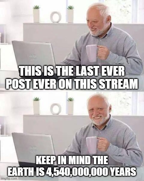 Sad falloff | THIS IS THE LAST EVER POST EVER ON THIS STREAM; KEEP IN MIND THE EARTH IS 4,540,000,000 YEARS | image tagged in memes,hide the pain harold | made w/ Imgflip meme maker