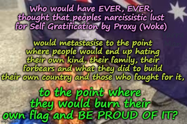 Who would have ever thought that peoples lust for WOKE would metastasise into what it is today? | Who would have EVER, EVER, thought that peoples narcissistic lust for Self Gratification by Proxy (Woke); Yarra Man; would metastasise to the point where people would end up hating their own kind, their family, their forbears and what they did to build their own country and those who fought for it, to the point where they would burn their own flag and BE PROUD OF IT? | image tagged in self gratification by proxy virtue signalling,far left labor labour democrat,united islamic kingdom,narcissism,usa australia | made w/ Imgflip meme maker