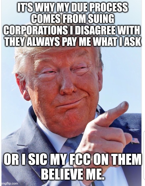Trump pointing | IT'S WHY MY DUE PROCESS COMES FROM SUING CORPORATIONS I DISAGREE WITH 
THEY ALWAYS PAY ME WHAT I ASK OR I SIC MY FCC ON THEM
BELIEVE ME. | image tagged in trump pointing | made w/ Imgflip meme maker