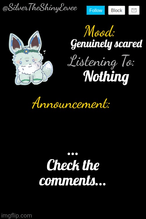 ... | Genuinely scared; Nothing; ... Check the comments... | image tagged in silvertheshinyeevee announcement temp v4 | made w/ Imgflip meme maker