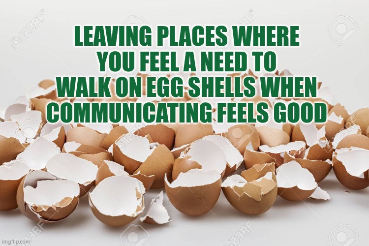 Walking on egg shells when communicating | LEAVING PLACES WHERE YOU FEEL A NEED TO WALK ON EGG SHELLS WHEN COMMUNICATING FEELS GOOD | image tagged in egg shells,communication,wellbeing,leadership,autism | made w/ Imgflip meme maker