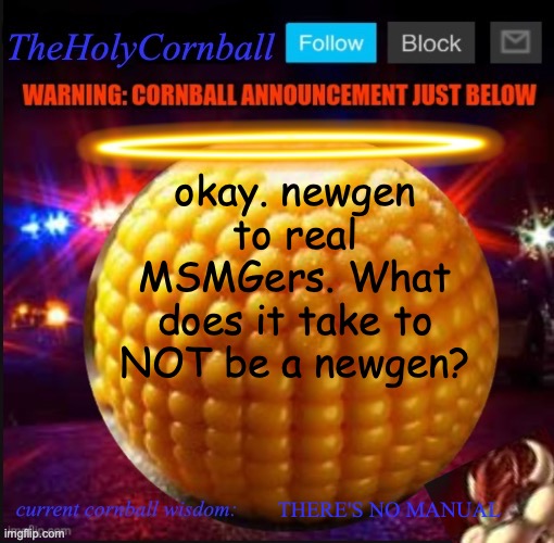 TheHolyCornball Announcement | okay. newgen to real MSMGers. What does it take to NOT be a newgen? THERE'S NO MANUAL | image tagged in theholycornball announcement | made w/ Imgflip meme maker