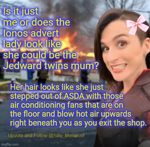 Disaster girl (Memeus edition) Template | Is it just me or does the Ionos advert lady look like she could be the Jedward twins mum? Her hair looks like she just stepped out of ASDA with those air conditioning fans that are on the floor and blow hot air upwards right beneath you as you exit the shop. | image tagged in disaster girl memeus edition template | made w/ Imgflip meme maker