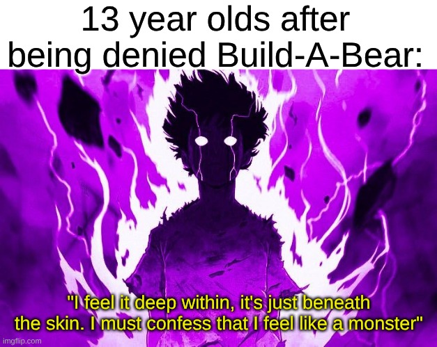 That Cool Heavy Edgy Song From Elementary School | 13 year olds after being denied Build-A-Bear:; "I feel it deep within, it's just beneath the skin. I must confess that I feel like a monster" | image tagged in memes,music,rock music,heavy metal,anime,fandom | made w/ Imgflip meme maker
