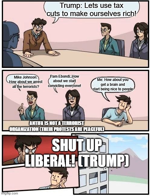 Boardroom Meeting Suggestion Meme | Trump: Lets use tax cuts to make ourselves rich! Pam Ebondi: How about we start convicting everyone! Mike Johnson: How about we arrest all the terrorists? Me: How about you get a brain and start being nice to people; ANTIFA IS NOT A TERRORIST ORGANIZATION (THEIR PROTESTS ARE PEACEFUL); SHUT UP LIBERAL! (TRUMP) | image tagged in memes,boardroom meeting suggestion | made w/ Imgflip meme maker