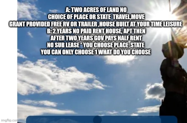 A or B Plan or mass homeless,decoder sounds alarm there is no C | A: TWO ACRES OF LAND NO CHOICE OF PLACE OR STATE  TRAVEL,MOVE GRANT PROVIDED FREE RV OR TRAILER ,HOUSE BUILT AT YOUR TIME LEISURE 

B: 2 YEARS NO PAID RENT HOUSE, APT THEN AFTER TWO YEARS GOV PAYS HALF RENT NO SUB LEASE * YOU CHOOSE PLACE ,STATE 
YOU CAN ONLY CHOOSE 1 WHAT DO YOU CHOOSE | made w/ Imgflip meme maker