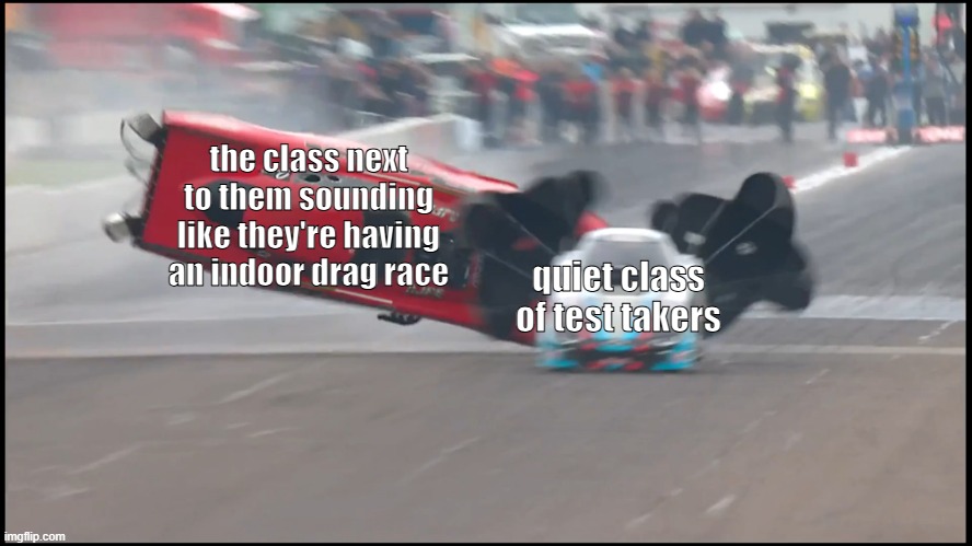 always so loud | the class next to them sounding like they're having an indoor drag race; quiet class of test takers | image tagged in drag race chaos,memes,real life,school,school meme,school memes | made w/ Imgflip meme maker