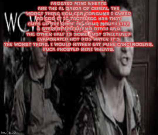 FROSTED MINI WHEATS TASTE LIKE EATING UNCLEANED ASS | FROSTED MINI WHEATS ARE THE AL QAEDA OF CEREAL, THE WORST THING YOU CAN CONSUME I SWEAR TO GOD IT IS TASTELESS HAY THAT CUTS UP THE ROOF OF YOUR MOUTH LIKE A STEREOTYPICAL EMO BITCH AND THE OTHER HALF IS SOME JUST SWEETENED EVAPORATED HOT DOG WATER IT’S THE WORST THING, I WOULD RATHER EAT PURE CARCINOGENS,
FUCK FROSTED MINI WHEATS. | image tagged in wcwswkia | made w/ Imgflip meme maker