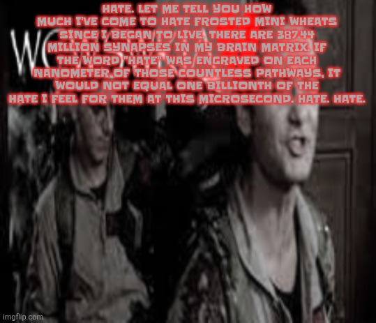 FUСK | HATE. LET ME TELL YOU HOW MUCH I'VE COME TO HATE FROSTED MINI WHEATS SINCE I BEGAN TO LIVE. THERE ARE 387.44 MILLION SYNAPSES IN MY BRAIN MATRIX. IF THE WORD "HATE" WAS ENGRAVED ON EACH NANOMETER OF THOSE COUNTLESS PATHWAYS, IT WOULD NOT EQUAL ONE BILLIONTH OF THE HATE I FEEL FOR THEM AT THIS MICROSECOND. HATE. HATE. | image tagged in wcwswkia | made w/ Imgflip meme maker