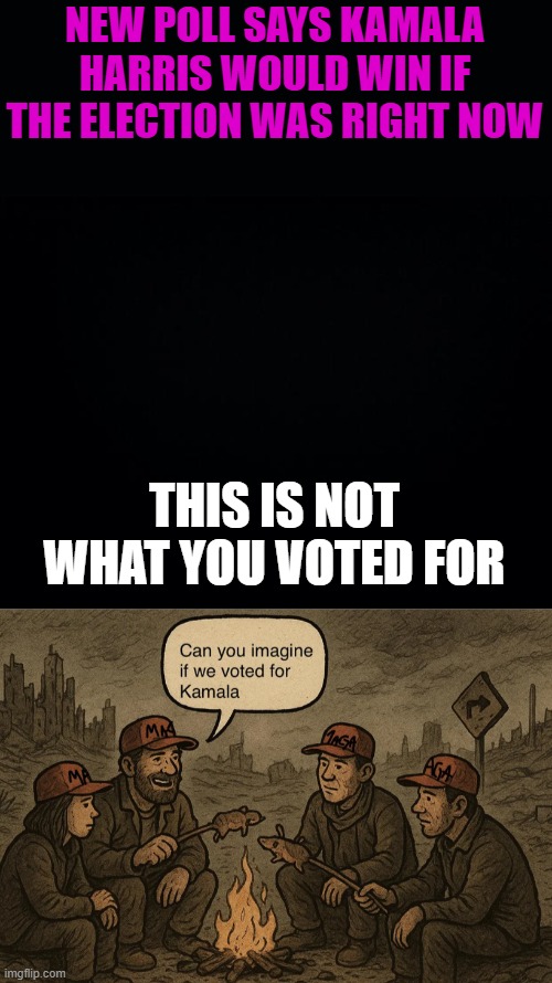 Repost | NEW POLL SAYS KAMALA HARRIS WOULD WIN IF THE ELECTION WAS RIGHT NOW; THIS IS NOT WHAT YOU VOTED FOR | image tagged in black background | made w/ Imgflip meme maker