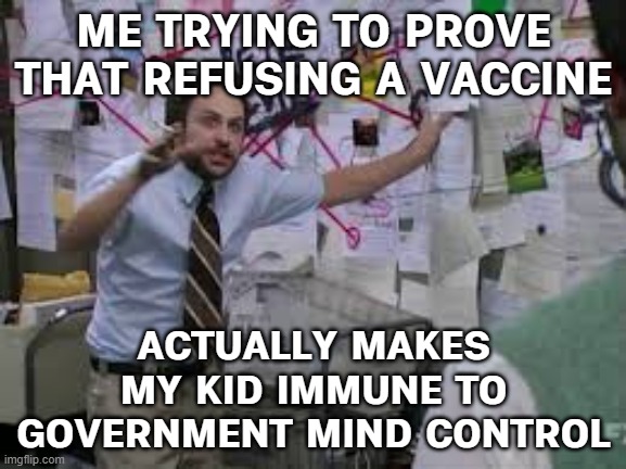 Zoe Nichols: ‘I refuse to vaccinate my son — why does that make me a conspiracy theorist?’ | ME TRYING TO PROVE THAT REFUSING A VACCINE; ACTUALLY MAKES MY KID IMMUNE TO GOVERNMENT MIND CONTROL | image tagged in conspiracy theory,conspiracy,vaccines,anti-vaxx,mind control,it's a conspiracy | made w/ Imgflip meme maker