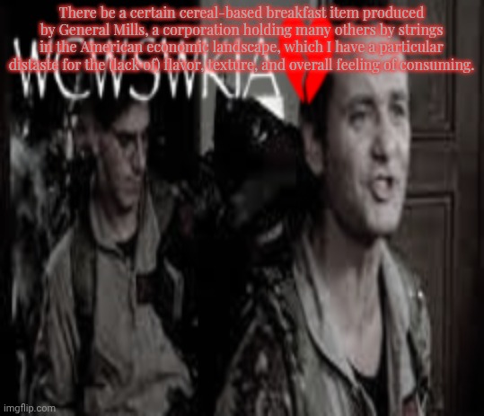 WCWSWKIA | There be a certain cereal-based breakfast item produced by General Mills, a corporation holding many others by strings in the American economic landscape, which I have a particular distaste for the (lack of) flavor, texture, and overall feeling of consuming. | image tagged in wcwswkia | made w/ Imgflip meme maker