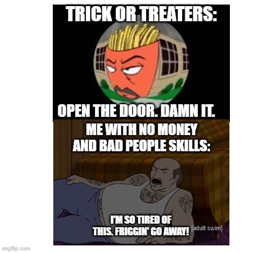 TRICK OR TREATERS:; OPEN THE DOOR. DAMN IT. ME WITH NO MONEY AND BAD PEOPLE SKILLS:; I'M SO TIRED OF THIS. FRIGGIN' GO AWAY! | image tagged in halloween,aqua teen hunger force,memes | made w/ Imgflip meme maker